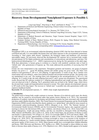 Journal of Biology, Agriculture and Healthcare www.iiste.org
ISSN 2224-3208 (Paper) ISSN 2225-093X (Online)
Vol.3, No.8, 2013
118
Recovery from Developmental Nonylphenol Exposure is Possible I.
Male
Ling-Ling Chang1*
, Wan-Song A. Wun2
, and Paulus S. Wang3, 4, 5,6*
1. Department of Chemical and Materials Engineering, Chinese Culture University, Taipei 11114, Taiwan,
Republic of China
2. Obstetrical and Gynecological Associates, P. A., Houston, TX 77054, U.S.A.
3. Department of Physiology, School of Medicine, National Yang-Ming University, Taipei 11221, Taiwan,
Republic of China
4. Department of Medical Research and Education, Taipei Veterans General Hospital, Taipei 11217,
Taiwan, Republic of China
5. Graduate Institute of Basic Medical Science, Ph.D. Program for Aging, China Medical University,
Taichung 40402, Taiwan, Republic of China
6. Department of Biotechnology, Asia University, Taichung 41354, Taiwan, Republic of China
* E-mail of the corresponding author: llchiang@faculty.pccu.edu.tw
Abstract
Nonylphenol (NP) is an environmental endocrine-disrupting chemical (EDC) that has been detected in human
cord blood and milk. It is unavoidable that human fetus and infant exposure to this environmental contaminant.
According to “fetal origins adult disease” hypothesis, the biological impact and healthcare will encounter
unavoidable impact. We previously observed that developmental NP exposure led to increased body weight,
elevated plasma ACTH, higher production and concentrations of corticosterone and aldosterone, and more 11β-
hydroxysteroid dehydrogenase I (11-HSD1) expression/activity during the first generation at the adult stage.
With these phenomena, is human going to evolution to a heavier with metabolic syndrome state or back to
“default state” after generation(s) of hygienic up. This study addressed the possibility of recovering from NP
exposure.
Female rats were timed-mated in this experiment. Throughout gestation and lactation, one group of pregnant
females was given a 2 µg /ml NP drinking solution and another group was given water. The litters were
marked as first-generation F1 NP or F1 Veh offspring. At approximately 13 weeks of age, the F1 females were
timed-mated with non-sibling F1 males from identical prenatal and neonatal treatment groups. The females were
not manipulated in any way. The resulting litters were designated as the second-generation F2 NP or F2 Veh
offspring. At 13 weeks of age, the male offspring from each F1 and F2 group were decapitated. The experimental
results showed that NP exposure resulted in F1 offspring hyperadrenalism and weight increases. These effects
were not observed in the F2 offspring. The F2 generation status was set back to the ‘default’ stage, which shows
the elevated body weight and hyperadrenalism returned to normal. This study indicates developmental exposure
to NP results in life long impact. The recovery to “default state” is possible only after generation(s) suffer with
expensive healthcare burden.
Keywords: NP, developmental exposure, 11-HSD1, body weight, hyperadrenalism
1. Introduction
The global trend in human body weight continues to increase. Because of its relatively quick onset, the obesity
epidemic may be caused by environmental rather than genetic factors (Skinner et al., 2011). The exponential
production of synthetic chemicals by developing and developed countries has been associated with overweight
and obese adults (Baillie-Hamilton, 2002). The United Nations Environmental Programme and the World Health
Organization (WHO) recently described the obesity epidemic as a ‘global threat’ and called for more research on
environmental endocrine-disrupting chemicals (EDCs) (Bergman et al., 2013). The National Institute of
Environmental Health Sciences (NIEHS) and the Environmental Protection Agency also organized scientific
meetings to discuss the link between EDCs, type 2 diabetes, and obesity (Thayer et al., 2012). Some EDCs can
disrupt adipogenesis, weight and energy balance, and they are classified as obesogens (Grün and Blumberg,
2006; Janesick and Blumbert, 2012; Latini et al., 2010). In the United States, the prevalence of obesity in males
and females is approximately 35% (Flegal et al., 2012). If overweight (BMI 25−29.9) and obesity (BMI > 30)
are both taken into account, approximately two-thirds of adults in the United States have an unhealthy BMI
(Flegal et al., 2010, 2012). The consequence of being overweight or obese is an increase in the incidence of
metabolic syndrome (i.e., insulin resistant diabetes, hypertension, and cardiovascular disease), reduced life span
and poorer quality of life (Latini et al., 2010). Obese parents usually have overweight/obese children (Khashan
and Kenny, 2009; McLoone and Morrison, 2012; Steffen et al., 2009). Overweight or obese children are more
likely to become obese adults (Charney et al., 1976; Mijailović et al., 2001). Human health appears to be headed
 