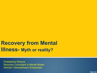 Recovery from Mental 
Illness- Myth or reality? 
Prateeksha Sharma 
Recovery Consultant in Mental Illness 
Director- Hamsadhwani Enterprises 
 