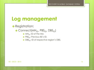 RECOVERY IN MOBILE DATABASE SYSTEM




    Log management
      Registration:
            Connect(MHID, PBSID, DBSID)
                       MHID: ID of the MU.
                       PBSID: Previous BS’s ID.
                       DBSID: ID of respective region’s DBS.




ISE - DSCE – 2013                                                                    16
 