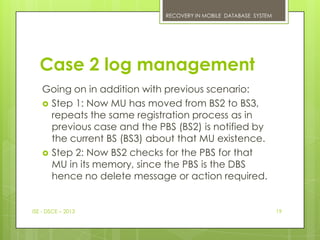 RECOVERY IN MOBILE DATABASE SYSTEM




  Case 2 log management
   Going on in addition with previous scenario:
    Step 1: Now MU has moved from BS2 to BS3,
     repeats the same registration process as in
     previous case and the PBS (BS2) is notified by
     the current BS (BS3) about that MU existence.
    Step 2: Now BS2 checks for the PBS for that
     MU in its memory, since the PBS is the DBS
     hence no delete message or action required.


ISE - DSCE – 2013                                                 19
 