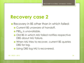 RECOVERY IN MOBILE DATABASE SYSTEM




  Recovery case 2
    Recovery        in BS other than in which failed:
           Current BS unaware of handoff.
           PBSID is unavailable.
           Old BS in which MU failed notifies respective
            DBS about MU failure.
           When MU tries to recover, current BS queries
            DBS for log.
           Using DBS log MU is recovered.

ISE - DSCE – 2013                                                      26
 