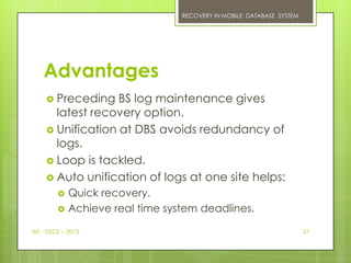 RECOVERY IN MOBILE DATABASE SYSTEM




    Advantages
      Preceding   BS log maintenance gives
       latest recovery option.
      Unification at DBS avoids redundancy of
       logs.
      Loop is tackled.
      Auto unification of logs at one site helps:
            Quick recovery.
            Achieve real time system deadlines.

ISE - DSCE – 2013                                                      27
 