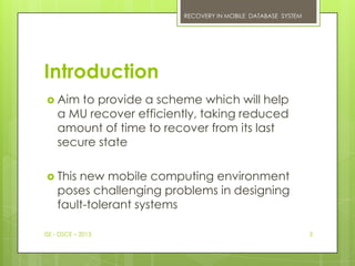 RECOVERY IN MOBILE DATABASE SYSTEM




Introduction
 Aim   to provide a scheme which will help
    a MU recover efficiently, taking reduced
    amount of time to recover from its last
    secure state

 This  new mobile computing environment
    poses challenging problems in designing
    fault-tolerant systems

ISE - DSCE – 2013                                             3
 
