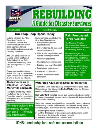 March 7, 2012                               www.DHS.in.gov                                     Issue 3

          One Stop Shop Opens Today                                      Rain Forecasted,
Indiana will open the “One          Some services provided at the
Stop Shop” center, a                One Stop Shop include:
                                                                         Tarps Available
centralized location with            Basic necessities and               The National Weather
representatives from many            essential items                     Service predicts showers
state agencies, to help                                                  and a possible thunderstorm
                                      Driver’s license, ID card, and
connect tornado survivors with                                           on Thursday, March 8.
                                      permit replacement
recovery resources.
                                      Vehicle title, registration, and   Houses damaged by
The One Stop Shop will be             license plate replacement          Friday’s severe weather and
located on the first floor of         Insurance assistance               tornadoes may need tarps
Ogle Hall at the Ivy Tech                                                and other supplies to protect
campus in Sellersburg, near           Unemployment applications          them from the rain.
I-65 and highway 311 (I-65            Disaster recovery information
Exit 9).                                                                 A distribution site for tarps
                                      Food stamp replacement             has been set up at the St.
Doors open on Wednesday,              Vaccination information            Francis Catholic Church,
March 7 at 12 p.m. and will be                                           located at S.R. 160 and
                                      Access to birth and death          U.S. 31 in Henryville.
open seven days a week from
                                      certificates
8 a.m. to 8 p.m. for 10 days.

Curfew remains in                   Water Boil Advisory in Effect for Henryville
effect for Henryville,
                                    The Do Not Drink water advisory for Henryville has been lifted.
Marysville and Nabb                 Residents are now advised to Boil All Water used for drinking,
Residents are to stay off the       cooking, or brushing teeth.
roads from 6 p.m. to 6 a.m.
                                    Boil water for 5 minutes before use. Aerating the boiled water
Overnight travel is restricted to
                                    by mixing or pouring it between two containers will reduce the flat
emergency and public safety
                                    taste caused by boiling.
personnel.
                                    Water that has not been boiled can be used for bathing, cleaning,
Tornado survivors and               and washing clothes. Dishwashers can be used if they have a
                                    sanitizing cycle. Hand wash dishes, cookware, and utensils by:
concerned citizens
                                    1. Washing the dishes as normal.
can call 2-1-1 for help             2. Adding 1 teaspoon of bleach per gallon to lukewarm water.
and information.                       Immersing the dishes for at least 1 minute.
                                    3. Allowing the dishes to air dry completely.
 