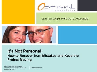 Carla Fair-Wright, PMP, MCTS, ASQ CSQE




         It's Not Personal:
         How to Recover from Mistakes and Keep the
         Project Moving
                                                                               P:800.723.6120 F: 800.547.4908
    P:800.723.6120 F: 800.547.4908
    12520 Westheimer Road, Suite A1-142   |   www.opc-houston.com              12520 Westheimer Road, Suite
                                                                               A1-142, Houston, TX, 77077
                                                                                                                |   www.opc-houston.com

    Houston, TX, 77077
Optimal Consulting LLC
 