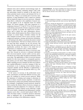 substrate stores and to optimize muscle-damage repair. In
addition, some nutrients containing omega-3 fatty acids
and antioxidants should be included in the daily diet to
reduce potential muscle soreness and attenuate the loss of
muscle force. Sleep is an essential part of recovery man-
agement, as sleep disturbances after a match are common
and can negatively impact on recovery processes. Adequate
sleep allows a reduction in the amplitude of muscle sore-
ness and appears to be an important factor for mental
fatigue. For muscle damage, cold water immersion at a
temperature between 9 °C and 10 °C for 10–20 min seems
useful during acute periods of ﬁxture congestion in order to
regain as quickly as possible the initial level of perfor-
mance and to repress the acute inﬂammatory process.
Further studies should analyse the effects of these recovery
strategies on central fatigue. Scientiﬁc evidence for the
other strategies reviewed, such as active recovery, stretch,
compression garments, massage and electrical stimulation,
is still lacking in the ability to accelerate the return to initial
levels of performance. The lack of evidence, however, does
not mean that these strategies do not aid recovery, but
means that the protocols implemented until now do not
signiﬁcantly accelerate the return to the initial level of
performance in comparison with a control condition.
Many studies examining the efﬁcacy of recovery strat-
egies have focused on recovery in untrained individuals
from non-soccer-speciﬁc exercise and/or recovery proto-
cols that do not closely reﬂect the physical demands of elite
soccer play. The applicability of these to recovery between
matches for elite soccer players is consequently question-
able and has yet to be shown. Other potential limitations of
studies regarding recovery strategies are that soccer players
may respond differently to recovery strategies if they are
accustomed, or not, to playing several matches during a
congested schedule and the difﬁculty in implementing a
control condition to prevent any placebo effect (e.g. com-
pression garments).
In the survey on recovery in the professional soccer
teams, practitioners revealed that different recovery strat-
egies are combined in overall recovery protocols. While
the importance of isolating each strategy to determine its
effects in future research remains important, it would also
be interesting to analyse the potential interactions between
the techniques. Longitudinal research protocols should be
led to examine the chronic effects of recovery strategies on
cellular to molecular adaptations. If a robust pro- and anti-
inﬂammatory cytokine response occurs following a single
elite soccer match, a dampened anti-inﬂammatory cytokine
response occurs after a second match played within 72 h
[106]. For future studies, it would be rational to determine
when to implement anti- or pro-inﬂammatory recovery
protocols according to the inﬂammatory response.
Acknowledgments No sources of funding were used to assist in the
preparation of this review. The authors have no conﬂicts of interest
that are directly relevant to the content of this review.
References
1. Ne´de´lec M, McCall A, Carling C, et al. Recovery in soccer: part
I—post-match fatigue and time course recovery. Sports Med. In
press.
2. Ekstrand J, Walde´n M, Ha¨gglund M. A congested football cal-
endar and the wellbeing of players: correlation between match
exposure of European footballers before the World Cup 2002
and their injuries and performances during that World Cup. Br J
Sports Med. 2004;38(4):493–7.
3. Dupont G, Nedelec M, McCall A, et al. Effect of 2 soccer
matches in a week on physical performance and injury rate. Am
J Sports Med. 2010;38(9):1752–8.
4. Bishop D. An applied research model for the sport sciences.
Sports Med. 2008;38(3):253–63.
5. Shirreffs SM, Taylor AJ, Leiper JB, et al. Post-exercise rehy-
dration in man: effects of volume consumed and drink sodium
content. Med Sci Sports Exerc. 1996;28(10):1260–71.
6. Jentjens R, Jeukendrup A. Determinants of post-exercise glycogen
synthesis during short-term recovery. Sports Med. 2003;33(2):
117–44.
7. Erith S, Williams C, Stevenson E, et al. The effect of high
carbohydrate meals with different glycemic indices on recovery
of performance during prolonged intermittent high-intensity
shuttle running. Int J Sport Nutr Exerc Metab. 2006;16(4):
393–404.
8. Gunnarsson TP, Bendiksen M, Bischoff R, et al. Effect of whey
protein- and carbohydrate-enriched diet on glycogen resynthesis
during the ﬁrst 48 h after a soccer game. Scand J Med Sci
Sports. Epub 2011 Nov 23.
9. Bowtell JL, Leese GP, Smith K, et al. Modulation of whole body
protein metabolism, during and after exercise, by variation of
dietary protein. J Appl Physiol. 1998;85(5):1744–52.
10. Ivy JL. Regulation of muscle glycogen repletion, muscle protein
synthesis and repair following exercise. J Sports Sci Med.
2004;3:131–8.
11. Witard OC, Tieland M, Beelen M, et al. Resistance exercise
increases postprandial muscle protein synthesis in humans. Med
Sci Sports Exerc. 2009;41(1):144–54.
12. Beelen M, Burke LM, Gibala MJ, et al. Nutritional strategies to
promote postexercise recovery. Int J Sport Nutr Exerc Metab.
2010;20(6):515–32.
13. Portier H, Chatard JC, Filaire E, et al. Effects of branched-chain
amino acids supplementation on physiological and psychologi-
cal performance during an offshore sailing race. Eur J Appl
Physiol. 2008;104(5):787–94.
14. Millard-Stafford M, Warren GL, Thomas LM, et al. Recovery
from run training: efﬁcacy of a carbohydrate-protein beverage?
Int J Sport Nutr Exerc Metab. 2005;15(6):610–24.
15. Luden ND, Saunders MJ, Todd MK. Postexercise carbohydrate-
protein- antioxidant ingestion decreases plasma creatine kinase
and muscle soreness. Int J Sport Nutr Exerc Metab. 2007;17(1):
109–23.
16. Saunders MJ, Kane MD, Todd MK. Effects of a carbohydrate-
protein beverage on cycling endurance and muscle damage. Med
Sci Sports Exerc. 2004;36(7):1233–8.
17. Cockburn E, Hayes PR, French DN, et al. Acute milk-based
protein-CHO supplementation attenuates exercise-induced
muscle damage. Appl Physiol Nutr Metab. 2008;33(4):775–83.
18 M. Ne´de´lec et al.
 