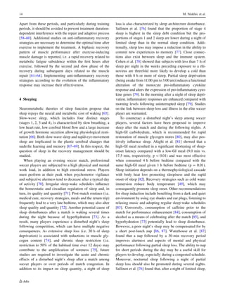 Apart from these periods, and particularly during training
periods, it should be avoided to prevent treatment duration-
dependent interference with the repair and adaptive process
[58–60]. Additional studies on anti-inﬂammatory recovery
strategies are necessary to determine the optimal time after
exercise to implement the treatment. A biphasic recovery
pattern of muscle performance after exercise-inducing
muscle damage is reported, i.e. a rapid recovery related to
metabolic fatigue subsidence within the ﬁrst hours after
exercise, followed by the second and slow phase of the
recovery during subsequent days related to the muscle
repair [61–64]. Implementing anti-inﬂammatory recovery
strategies according to the evolution of the inﬂammatory
response may increase their effectiveness.
4 Sleeping
Neurometabolic theories of sleep function propose that
sleep repays the neural and metabolic cost of waking [65].
Slow-wave sleep, which includes four distinct stages
(stages 1, 2, 3 and 4), is characterized by slow breathing, a
low heart rate, low cerebral blood ﬂow and a large increase
of growth hormone secretion allowing physiological resti-
tution [66]. Both slow-wave sleep and rapid-eye-movement
sleep are implicated in the plastic cerebral changes that
underlie learning and memory [67–69]. In this respect, the
question of sleep in the recovery management should be
studied.
When playing an evening soccer match, professional
soccer players are subjected to a high physical and mental
work load, in addition to high emotional stress. Players
must perform at their peak when psychomotor vigilance
and subjective alertness tend to decrease after a typical day
of activity [70]. Irregular sleep-wake schedules inﬂuence
the homeostatic and circadian regulation of sleep and, in
turn, its quality and quantity [71]. Post-match routines (i.e.
medical care, recovery strategies, meals and the return trip)
frequently lead to a very late bedtime, which may also alter
sleep quality and quantity [72]. Another potential cause of
sleep disturbances after a match is waking several times
during the night because of hyperhydration [73]. As a
result, many players experience a disturbed night’s sleep
following competition, which can have multiple negative
consequences. As extensive sleep loss (i.e. 30 h of sleep
deprivation) is associated with reductions in muscle gly-
cogen content [74], and chronic sleep restriction (i.e.
restriction to 50% of the habitual time over 12 days) may
contribute to the ampliﬁcation of soreness [75], future
studies are required to investigate the acute and chronic
effects of a disturbed night’s sleep after a match among
soccer players or over periods of match congestion. In
addition to its impact on sleep quantity, a night of sleep
loss is also characterized by sleep architecture disturbance.
Sallinen et al. [76] found that the proportion of stage 4
sleep is highest in the sleep debt condition but the pro-
portions of stages 1 and 2 sleep are lower during a night of
limited sleep than in the normal sleep condition. Addi-
tionally, sleep loss may impose a reduction in the ability to
commit new experiences to memory [77]. Close connec-
tions also exist between sleep and the immune system.
Cohen et al. [78] showed that subjects with less than 7 h of
sleep per night in the weeks preceding exposure to a rhi-
novirus are threefold more likely to develop a cold than
those with 8 h or more of sleep. Partial sleep deprivation
(being awake from 11:00 pm to 3:00 am) induces a functional
alteration of the monocyte pro-inﬂammatory cytokine
response and alters the expression of pro-inﬂammatory cyto-
kine genes [79]. In the morning after a night of sleep depri-
vation, inﬂammatory responses are enhanced compared with
morning levels following uninterrupted sleep [79]. Studies
on the link between sleep loss and illness in the elite soccer
player are warranted.
To counteract a disturbed night’s sleep among soccer
players, several factors have been proposed to improve
sleep after the match and during the following nights. A
high-GI carbohydrate, which is recommended for rapid
restoration of muscle glycogen stores [80], may also pos-
itively inﬂuence sleep. Afaghi et al. [81] showed that a
high-GI meal resulted in a signiﬁcant shortening of sleep-
onset latency compared with a low-GI meal (9.0 min vs.
17.5 min, respectively; p  0.01) and was most effective
when consumed 4 h before bedtime compared with the
same high-GI meal given 1 h before bedtime (p = 0.01).
Sleep initiation depends on a thermophysiological cascade
with body heat loss promoting sleepiness and the rapid
onset of sleep [82]. Recovery strategies such as cold water
immersion reduce body temperature [49], which may
consequently promote sleep onset. Other recommendations
for sleep induction include beneﬁting from a dark and quiet
environment by using eye shades and ear plugs, listening to
relaxing music and adopting regular sleep-wake schedules
[83]. Conversely, consumption of caffeine prior to the
match for performance enhancement [84], consumption of
alcohol as a means of celebrating after the match [85], and
hyperhydration [73] potentially lead to sleep disturbance.
However, a poor night’s sleep may be compensated for by
a short post-lunch nap [86, 87]. Waterhouse et al. [87]
found that a nap followed by a 30-min recovery period
improves alertness and aspects of mental and physical
performance following partial sleep loss. The ability to nap
for short periods during the day may be a useful skill for
players to develop, especially during a congested schedule.
Moreover, nocturnal sleep following a night of partial
sleep loss should also be promoted during several nights.
Sallinen et al. [76] found that, after a night of limited sleep,
14 M. Ne´de´lec et al.
 