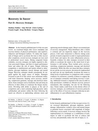 REVIEW ARTICLE
Recovery in Soccer
Part II—Recovery Strategies
Mathieu Ne´de´lec • Alan McCall • Chris Carling •
Franck Legall • Serge Berthoin • Gregory Dupont
Published online: 16 November 2012
Ó Springer International Publishing Switzerland 2012
Abstract In the formerly published part I of this two-part
review, we examined fatigue after soccer matchplay and
recovery kinetics of physical performance, and cognitive,
subjective and biological markers. To reduce the magni-
tude of fatigue and to accelerate the time to fully recover
after completion, several recovery strategies are now used
in professional soccer teams. During congested ﬁxture
schedules, recovery strategies are highly required to alle-
viate post-match fatigue, and then to regain performance
faster and reduce the risk of injury. Fatigue following
competition is multifactorial and mainly related to dehy-
dration, glycogen depletion, muscle damage and mental
fatigue. Recovery strategies should consequently be tar-
geted against the major causes of fatigue. Strategies
reviewed in part II of this article were nutritional intake,
cold water immersion, sleeping, active recovery, stretch-
ing, compression garments, massage and electrical stimu-
lation. Some strategies such as hydration, diet and sleep are
effective in their ability to counteract the fatigue mecha-
nisms. Providing milk drinks to players at the end of
competition and a meal containing high-glycaemic index
carbohydrate and protein within the hour following the
match are effective in replenishing substrate stores and
optimizing muscle-damage repair. Sleep is an essential part
of recovery management. Sleep disturbance after a match
is common and can negatively impact on the recovery
process. Cold water immersion is effective during acute
periods of match congestion in order to regain performance
levels faster and repress the acute inﬂammatory process.
Scientiﬁc evidence for other strategies reviewed in their
ability to accelerate the return to the initial level of per-
formance is still lacking. These include active recovery,
stretching, compression garments, massage and electrical
stimulation. While this does not mean that these strategies
do not aid the recovery process, the protocols implemented
up until now do not signiﬁcantly accelerate the return to
initial levels of performance in comparison with a control
condition. In conclusion, scientiﬁc evidence to support the
use of strategies commonly used during recovery is lack-
ing. Additional research is required in this area in order to
help practitioners establish an efﬁcient recovery protocol
immediately after matchplay, but also for the following
days. Future studies could focus on the chronic effects of
recovery strategies, on combinations of recovery protocols
and on the effects of recovery strategies inducing an anti-
inﬂammatory or a pro-inﬂammatory response.
1 Introduction
In the formerly published part I of this two-part review [1],
we reviewed dehydration, glycogen depletion, muscle
damage, inﬂammation, oxidative stress and mental fatigue
as potential factors associated with magnitude of fatigue
following a soccer match. A recovery strategy involves the
implementation of a technique or a combination of tech-
niques in order to accelerate the time to achieve full
recovery and potentially reduce the risk of injury [2, 3].
M. Ne´de´lec Á A. McCall Á F. Legall Á S. Berthoin Á G. Dupont
Universite´ Lille Nord de France, Lille, France
M. Ne´de´lec Á A. McCall Á C. Carling Á F. Legall Á G. Dupont
LOSC Lille Me´tropole Football Club, Camphin-en-Pe´ve`le,
France
G. Dupont (&)
Laboratory of Human Movement Studies,
Artois and Lille 2 Universities, 9 rue de l’Universite´,
59790 Ronchin, France
e-mail: gregory.dupont@univ-lille2.fr
Sports Med (2013) 43:9–22
DOI 10.1007/s40279-012-0002-0
 