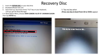 Recovery Disc
1. Insert the REPAIR DISC on your dvd drive
2. Shutdown/Restart the unit
3. Upon boot up, tap (many times) “F12” key on your keyboard,
until you get the Boot Manager
4. In Boot Option Menu, Choose ATAPI CDROM: HL-DT-ST- DVDRAM GUCON
Then tap ENTER key
5. Tap any key when
(Press any key to boot from CD or DVD) appear
 