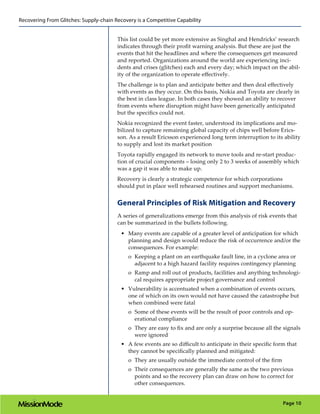 Recovering From Glitches: Supply-chain Recovery is a Competitive Capability


                                        This list could be yet more extensive as Singhal and Hendricks’ research
                                        indicates through their profit warning analysis. But these are just the
                                        events that hit the headlines and where the consequences get measured
                                        and reported. Organizations around the world are experiencing inci-
                                        dents and crises (glitches) each and every day; which impact on the abil-
                                        ity of the organization to operate effectively.
                                        The challenge is to plan and anticipate better and then deal effectively
                                        with events as they occur. On this basis, Nokia and Toyota are clearly in
                                        the best in class league. In both cases they showed an ability to recover
                                        from events where disruption might have been generically anticipated
                                        but the specifics could not.
                                        Nokia recognized the event faster, understood its implications and mo-
                                        bilized to capture remaining global capacity of chips well before Erics-
                                        son. As a result Ericsson experienced long term interruption to its ability
                                        to supply and lost its market position
                                        Toyota rapidly engaged its network to move tools and re-start produc-
                                        tion of crucial components – losing only 2 to 3 weeks of assembly which
                                        was a gap it was able to make up.
                                        Recovery is clearly a strategic competence for which corporations
                                        should put in place well rehearsed routines and support mechanisms.


                                        General Principles of Risk Mitigation and Recovery
                                        A series of generalizations emerge from this analysis of risk events that
                                        can be summarized in the bullets following.
                                          •	 Many events are capable of a greater level of anticipation for which
                                             planning and design would reduce the risk of occurrence and/or the
                                             consequences. For example:
                                             oo Keeping a plant on an earthquake fault line, in a cyclone area or
                                                adjacent to a high hazard facility requires contingency planning
                                             oo Ramp and roll out of products, facilities and anything technologi-
                                                cal requires appropriate project governance and control
                                          •	 Vulnerability is accentuated when a combination of events occurs,
                                             one of which on its own would not have caused the catastrophe but
                                             when combined were fatal
                                             oo Some of these events will be the result of poor controls and op-
                                                erational compliance
                                             oo They are easy to fix and are only a surprise because all the signals
                                                were ignored
                                          •	 A few events are so difficult to anticipate in their specific form that
                                             they cannot be specifically planned and mitigated:
                                             oo They are usually outside the immediate control of the firm
                                             oo Their consequences are generally the same as the two previous
                                                points and so the recovery plan can draw on how to correct for
                                                other consequences.


                                                                                                              Page 10
 