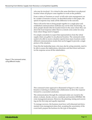 Recovering From Glitches: Supply-chain Recovery is a Competitive Capability


                                        who may be involved. It is virtual in the sense that there is no physical
                                        location where all players come together to work on the problem.
                                        From a status of ‘business as usual’ to full scale crisis management can
                                        be a matter of minutes or hours. As described earlier in this paper, the
                                        speed of response may make all the difference to the outcome.
                                        There will not be time to bring people together in a single place and
                                        established communications methods may not be fully functioning. In-
                                        deed, people should often be located closest to the areas where they can
                                        direct the local response rather than in a remote crisis center far away
                                        from where things need to happen.
                                        It is simply unrealistic to expect that representatives from the whole
                                        supply chain can gather in one physical location. The command center
                                        needs to be able to receive situation reports from many locations under
                                        different communications modes that can be logged to provide a single
                                        picture of the situation.
                                        From this the leadership team, who may also be acting remotely, need to
                                        be able to assess the implications, determine and then direct and moni-
                                        tor the response across all the stakeholders.




Figure 7: The command center,
using different modes




                                        This command center approach is illustrated in Figure 8, with a com-
                                        bination of alerting to mobilize and collaboration to drive the response
                                        forward to a successful conclusion.
                                        The communications through the command center are crucial to the
                                        detect, evaluate, decide, recover, coordinate and monitor (DEDReC-M)
                                        crisis management process. However, the planning, testing and exercis-
                                        ing are the first step and equally important.
                                        To manage recovery, the business must have well-rehearsed and docu-
                                        mented crisis management plans that, accepting the uncertainty of the
                                        event itself, prepare the business for the type of disruption.




                                                                                                           Page 13
 