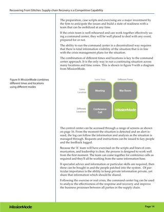 Recovering From Glitches: Supply-chain Recovery is a Competitive Capability


                                        The preparation, case scripts and exercising are a major investment by
                                        the firm to anticipate the issues and build a state of readiness with a
                                        team that can be mobilized at any time.
                                        If the crisis team is well rehearsed and can work together effectively us-
                                        ing a command center, they will be well placed to deal with any event,
                                        prepared for or not.
                                        The ability to run the command center in a decentralized way requires
                                        that there is total information visibility of the situation that is in line
                                        with the crisis management plans for the situation.
                                        The combination of different times and locations is key to the command
                                        center approach. It is the only way to run a continuing situation across
                                        many locations and time zones. This is shown in figure 9 with a diagram
                                        from MissionMode.


Figure 9: MissionMode combines
different times and locations
using different modes




                                        The control center can be accessed through a range of screens as shown
                                        on page 16. From the moment the situation is detected and an alert is-
                                        sued, the log can follow the information and analysis as the situation is
                                        managed through. Requests and instructions can be issued to key people
                                        and the feedback logged.
                                        Because the ‘A’ team will have exercised on the scripts and lines of com-
                                        munication, and leadership is clear, the process is designed to work well
                                        from the first moment. The team can come together for conference calls as
                                        required and they’ll all be working from the same information base.
                                        If specialist advice and information or particular skills are required, then
                                        these can be bought in and the people patched into the system. Of par-
                                        ticular importance is the ability to keep private information private, yet
                                        share that information which should be shared.
                                        Following the exercise or real crisis, the command center log can be used
                                        to analyze the effectiveness of the response and recovery and improve
                                        the business processes between all parties in the supply chain.




                                                                                                             Page 14
 