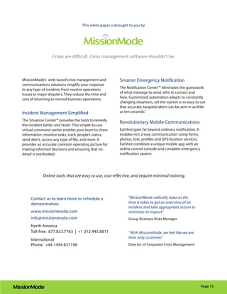 This white paper is brought to you by




                  Crises are difficult. Crisis management software shouldn’t be.



MissionMode’s web-based crisis management and             Smarter Emergency Notification
communications solutions simplify your response
to any type of incident, from routine operations          The Notification Center™ eliminates the guesswork
issues to major disasters. They reduce the time and       of what message to send, who to contact and
cost of returning to normal business operations.          how. Customized automation adapts to constantly
                                                          changing situations, yet the system is so easy to use
                                                          that accurate, targeted alerts can be sent in as little
Incident Management Simplified                            as ten seconds.”

The Situation Center™ provides the tools to remedy
                                                          Revolutionary Mobile Communications
the incident better and faster. This simple-to-use
virtual command center enables your team to share         EarShot goes far beyond ordinary notification. It
information, monitor tasks, track people’s status,        enables rich 2-way communication using forms,
send alerts, access any type of file, and more. It        photos, text, profiles and GPS location services.
provides an accurate common operating picture for         EarShot combines a unique mobile app with an
making informed decisions and ensuring that no            online control console and complete emergency
detail is overlooked.                                     notification system.




            Online tools that are easy to use, cost-effective, and require minimal training.




     Contact us to learn more or schedule a                    “MissionMode radically reduces the
     demonstration.                                            time it takes to get an overview of an
                                                               incident and take appropriate action to
     www.missionmode.com                                       minimize its impact”
     info@missionmode.com                                      Group Business Risks Manager
     North America
     Toll-free: 877.833.7763 | +1 312.445.8811                 “With MissionMode, we feel like we are
                                                               their only customer.”
     International
     Phone: +44 1494 837198                                    Director of Corporate Crisis Management




                                                                                                              Page 15
 
