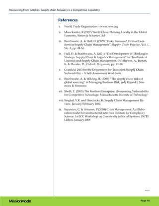 Recovering From Glitches: Supply-chain Recovery is a Competitive Capability


                                        References
                                         i.    World Trade Organisation – www.wto.org
                                         ii.   Moss Kanter, R (1997) World Class: Thriving Locally in the Global
                                               Economy, Simon & Schuster Ltd
                                         iii. Braithwaite, A. & Hall, D. (1999) “Risky Business? Critical Deci-
                                              sions in Supply Chain Management”, Supply Chain Practice, Vol. 1,
                                              No. 3, pp. 44-56.
                                         iv. Hall, D. & Braithwaite, A. (2001) “The Development of Thinking in
                                             Strategic Supply Chain & Logistics Management” in Handbook of
                                             Logistics and Supply Chain Management, (ed) Brewer, A., Button,
                                             K. & Hensler, D., Oxford: Pergamon, pp. 81-98.
                                         v.    Cranﬁeld 2003 for the Department for Transport, Supply Chain
                                               Vulnerability ~ A Self-Assessment Workbook

                                         vi. Braithwaite, A. & Wilding, R. (2006) “The supply chain risks of
                                             global sourcing” in Managing Business Risk, (ed) Reuvid J, Sim-
                                             mons & Simmons
                                         vii. Sheﬃ, Y, (2005) The Resilient Enterprise: Overcoming Vulnerability
                                              for Competitive Advantage, Massachusetts Institute of Technology

                                         viii. Singhal, V.R. and Hendricks, K. Supply Chain Management Re-
                                               view, January/February 2002.
                                         ix. Sapateiro, C, & Antunes, P (2008) Crisis Management: A collabo-
                                             ration model for unstructured activities Institute for Complexity
                                             Science: 1st ICC Workshop on Complexity in Social Systems, ISCTE
                                             Lisbon, January 2008




                                                                                                              101512




                                                                                                          Page 16
 