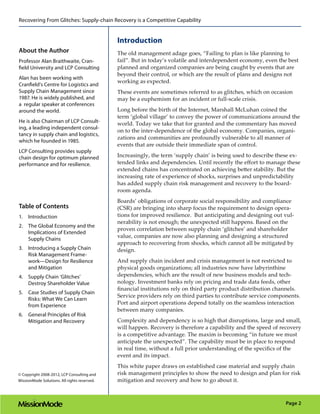 Recovering From Glitches: Supply-chain Recovery is a Competitive Capability


                                              Introduction
About the Author                              The old management adage goes, “Failing to plan is like planning to
Professor Alan Braithwaite, Cran-             fail”. But in today’s volatile and interdependent economy, even the best
field University and LCP Consulting           planned and organized companies are being caught by events that are
                                              beyond their control, or which are the result of plans and designs not
Alan has been working with
                                              working as expected.
Cranfield’s Centre for Logistics and
Supply Chain Management since                 These events are sometimes referred to as glitches, which on occasion
1987. He is widely published, and             may be a euphemism for an incident or full-scale crisis.
a regular speaker at conferences
around the world.                             Long before the birth of the Internet, Marshall McLuhan coined the
                                              term ‘global village’ to convey the power of communications around the
He is also Chairman of LCP Consult-           world. Today we take that for granted and the commentary has moved
ing, a leading independent consul-
                                              on to the inter-dependence of the global economy. Companies, organi-
tancy in supply chain and logistics,
                                              zations and communities are profoundly vulnerable to all manner of
which he founded in 1985.
                                              events that are outside their immediate span of control.
LCP Consulting provides supply
chain design for optimum planned              Increasingly, the term ‘supply chain’ is being used to describe these ex-
performance and for resilience.               tended links and dependencies. Until recently the effort to manage these
                                              extended chains has concentrated on achieving better stability. But the
                                              increasing rate of experience of shocks, surprises and unpredictability
                                              has added supply chain risk management and recovery to the board-
                                              room agenda.
                                              Boards’ obligations of corporate social responsibility and compliance
Table of Contents                             (CSR) are bringing into sharp focus the requirement to design opera-
1.	 Introduction                              tions for improved resilience. But anticipating and designing out vul-
                                              nerability is not enough; the unexpected still happens. Based on the
2.	 The Global Economy and the
                                              proven correlation between supply chain ‘glitches’ and shareholder
    Implications of Extended
                                              value, companies are now also planning and designing a structured
    Supply Chains
                                              approach to recovering from shocks, which cannot all be mitigated by
3.	 Introducing a Supply Chain                design.
    Risk Management Frame-
    work—Design for Resilience                And supply chain incident and crisis management is not restricted to
    and Mitigation                            physical goods organizations; all industries now have labyrinthine
4.	 Supply Chain ‘Glitches’                   dependencies, which are the result of new business models and tech-
    Destroy Shareholder Value                 nology. Investment banks rely on pricing and trade data feeds, other
                                              financial institutions rely on third party product distribution channels.
5.	 Case Studies of Supply Chain
                                              Service providers rely on third parties to contribute service components.
    Risks: What We Can Learn
    from Experience                           Port and airport operations depend totally on the seamless interaction
                                              between many companies.
6.	 General Principles of Risk
    Mitigation and Recovery                   Complexity and dependency is so high that disruptions, large and small,
                                              will happen. Recovery is therefore a capability and the speed of recovery
                                              is a competitive advantage. The maxim is becoming “in future we must
                                              anticipate the unexpected”. The capability must be in place to respond
                                              in real time, without a full prior understanding of the specifics of the
                                              event and its impact.
                                              This white paper draws on established case material and supply chain
© Copyright 2008-2012, LCP Consulting and     risk management principles to show the need to design and plan for risk
MissionMode Solutions. All rights reserved.   mitigation and recovery and how to go about it.



                                                                                                                 Page 2
 