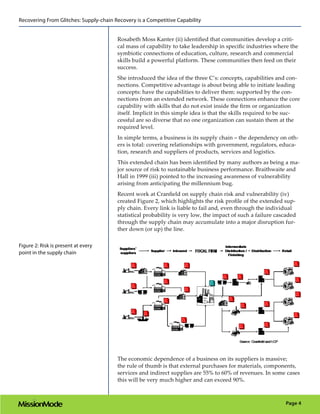 Recovering From Glitches: Supply-chain Recovery is a Competitive Capability


                                        Rosabeth Moss Kanter (ii) identified that communities develop a criti-
                                        cal mass of capability to take leadership in specific industries where the
                                        symbiotic connections of education, culture, research and commercial
                                        skills build a powerful platform. These communities then feed on their
                                        success.
                                        She introduced the idea of the three C’s: concepts, capabilities and con-
                                        nections. Competitive advantage is about being able to initiate leading
                                        concepts: have the capabilities to deliver them: supported by the con-
                                        nections from an extended network. These connections enhance the core
                                        capability with skills that do not exist inside the firm or organization
                                        itself. Implicit in this simple idea is that the skills required to be suc-
                                        cessful are so diverse that no one organization can sustain them at the
                                        required level.
                                        In simple terms, a business is its supply chain – the dependency on oth-
                                        ers is total: covering relationships with government, regulators, educa-
                                        tion, research and suppliers of products, services and logistics.
                                        This extended chain has been identified by many authors as being a ma-
                                        jor source of risk to sustainable business performance. Braithwaite and
                                        Hall in 1999 (iii) pointed to the increasing awareness of vulnerability
                                        arising from anticipating the millennium bug.
                                        Recent work at Cranfield on supply chain risk and vulnerability (iv)
                                        created Figure 2, which highlights the risk profile of the extended sup-
                                        ply chain. Every link is liable to fail and, even through the individual
                                        statistical probability is very low, the impact of such a failure cascaded
                                        through the supply chain may accumulate into a major disruption fur-
                                        ther down (or up) the line.

Figure 2: Risk is present at every
point in the supply chain




                                        The economic dependence of a business on its suppliers is massive;
                                        the rule of thumb is that external purchases for materials, components,
                                        services and indirect supplies are 55% to 60% of revenues. In some cases
                                        this will be very much higher and can exceed 90%.



                                                                                                             Page 4
 