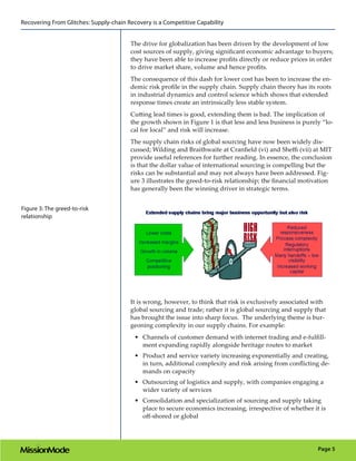 Recovering From Glitches: Supply-chain Recovery is a Competitive Capability


                                        The drive for globalization has been driven by the development of low
                                        cost sources of supply, giving significant economic advantage to buyers;
                                        they have been able to increase profits directly or reduce prices in order
                                        to drive market share, volume and hence profits.
                                        The consequence of this dash for lower cost has been to increase the en-
                                        demic risk profile in the supply chain. Supply chain theory has its roots
                                        in industrial dynamics and control science which shows that extended
                                        response times create an intrinsically less stable system.
                                        Cutting lead times is good, extending them is bad. The implication of
                                        the growth shown in Figure 1 is that less and less business is purely “lo-
                                        cal for local” and risk will increase.
                                        The supply chain risks of global sourcing have now been widely dis-
                                        cussed; Wilding and Braithwaite at Cranfield (vi) and Sheffi (vii) at MIT
                                        provide useful references for further reading. In essence, the conclusion
                                        is that the dollar value of international sourcing is compelling but the
                                        risks can be substantial and may not always have been addressed. Fig-
                                        ure 3 illustrates the greed-to-risk relationship; the financial motivation
                                        has generally been the winning driver in strategic terms.


Figure 3: The greed-to-risk
relationship




                                        It is wrong, however, to think that risk is exclusively associated with
                                        global sourcing and trade; rather it is global sourcing and supply that
                                        has brought the issue into sharp focus. The underlying theme is bur-
                                        geoning complexity in our supply chains. For example:
                                          •	 Channels of customer demand with internet trading and e-fulfill-
                                             ment expanding rapidly alongside heritage routes to market
                                          •	 Product and service variety increasing exponentially and creating,
                                             in turn, additional complexity and risk arising from conflicting de-
                                             mands on capacity
                                          •	 Outsourcing of logistics and supply, with companies engaging a
                                             wider variety of services
                                          •	 Consolidation and specialization of sourcing and supply taking
                                             place to secure economics increasing, irrespective of whether it is
                                             off-shored or global




                                                                                                             Page 5
 
