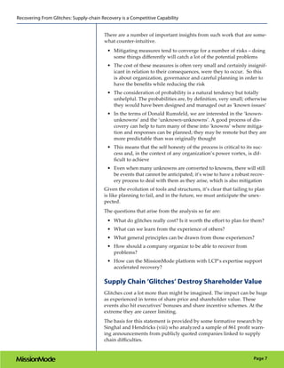 Recovering From Glitches: Supply-chain Recovery is a Competitive Capability


                                        There are a number of important insights from such work that are some-
                                        what counter-intuitive.
                                          •	 Mitigating measures tend to converge for a number of risks – doing
                                             some things differently will catch a lot of the potential problems
                                          •	 The cost of these measures is often very small and certainly insignif-
                                             icant in relation to their consequences, were they to occur. So this
                                             is about organization, governance and careful planning in order to
                                             have the benefits while reducing the risk
                                          •	 The consideration of probability is a natural tendency but totally
                                             unhelpful. The probabilities are, by definition, very small; otherwise
                                             they would have been designed and managed out as ‘known issues’
                                          •	 In the terms of Donald Rumsfeld, we are interested in the ‘known-
                                             unknowns’ and the ‘unknown-unknowns’. A good process of dis-
                                             covery can help to turn many of these into ‘knowns’ where mitiga-
                                             tion and responses can be planned; they may be remote but they are
                                             more predictable than was originally thought
                                          •	 This means that the self honesty of the process is critical to its suc-
                                             cess and, in the context of any organization’s power vortex, is dif-
                                             ficult to achieve
                                          •	 Even when many unknowns are converted to knowns, there will still
                                             be events that cannot be anticipated; it’s wise to have a robust recov-
                                             ery process to deal with them as they arise, which is also mitigation
                                        Given the evolution of tools and structures, it’s clear that failing to plan
                                        is like planning to fail, and in the future, we must anticipate the unex-
                                        pected.
                                        The questions that arise from the analysis so far are:
                                          •	 What do glitches really cost? Is it worth the effort to plan for them?
                                          •	 What can we learn from the experience of others?
                                          •	 What general principles can be drawn from those experiences?
                                          •	 How should a company organize to be able to recover from
                                             problems?
                                          •	 How can the MissionMode platform with LCP’s expertise support
                                             accelerated recovery?

                                        Supply Chain ‘Glitches’ Destroy Shareholder Value
                                        Glitches cost a lot more than might be imagined. The impact can be huge
                                        as experienced in terms of share price and shareholder value. These
                                        events also hit executives’ bonuses and share incentive schemes. At the
                                        extreme they are career limiting.
                                        The basis for this statement is provided by some formative research by
                                        Singhal and Hendricks (viii) who analyzed a sample of 861 profit warn-
                                        ing announcements from publicly quoted companies linked to supply
                                        chain difficulties.


                                                                                                               Page 7
 