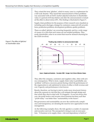 Recovering From Glitches: Supply-chain Recovery is a Competitive Capability


                                        They coined the term ‘glitches’, which in many cases is a euphemism for
                                        a full-scale disaster. They found that announcement of these problems
                                        was associated with an 8.62% market adjusted reduction in shareholder
                                        value; if a period of 60 days before and after the announcement is includ-
                                        ed the effect is about minus 20%. This finding is illustrated in Figure 5.
                                        Supply chain problems for the purpose of their research were classified as
                                        including: parts shortages; changes by customers; ramp and roll out prob-
                                        lems; production problems; development problems; quality problems.
                                        These so-called ‘glitches’ are occurring frequently and for a wide range
                                        of causes; it is clear that such issues are not isolated problems. They
                                        erode shareholder value to an extent that must be stomach churning for
                                        the CEOs involved.


Figure 5: The effect of ‘glitches’
on shareholder value




                                        They affect the company, customers and suppliers alike, often with seri-
                                        ous consequences. What is more, supply chain value is perishable; any
                                        ‘problem’ will have a recovery period during which the performance of
                                        the organization is sub-optimized in terms of either or both revenue and
                                        cost. Capacity and performance is lost forever.
                                        Boards, therefore, are having to start to make more structured choices
                                        about the exposure to risk that they will mitigate through design and
                                        that which they elect to deal with ‘if it happens’. It was not always this
                                        way; the profit motive and investor short-termism has been such that
                                        “profit today” was better than “sustainability in the future”.
                                        But governance and sustainability are now the watchwords; compli-
                                        ance and transparency are dictating the need for new approaches to risk
                                        management.
                                        As the following examples show, the risk agenda is a matter of corporate
                                        and executive survival. The unexpected is lying in wait at every junc-
                                        tion. “A business is its supply chain—risk and dependency is built in.”


                                                                                                              Page 8
 