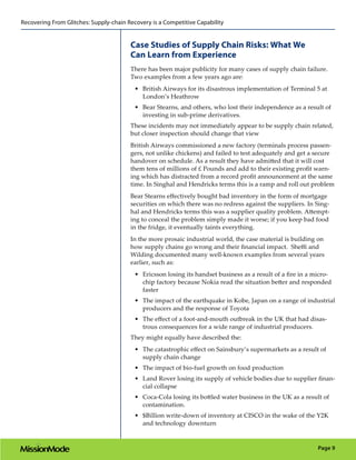 Recovering From Glitches: Supply-chain Recovery is a Competitive Capability


                                        Case Studies of Supply Chain Risks: What We
                                        Can Learn from Experience
                                        There has been major publicity for many cases of supply chain failure.
                                        Two examples from a few years ago are:
                                          •	 British Airways for its disastrous implementation of Terminal 5 at
                                             London’s Heathrow
                                          •	 Bear Stearns, and others, who lost their independence as a result of
                                             investing in sub-prime derivatives.
                                        These incidents may not immediately appear to be supply chain related,
                                        but closer inspection should change that view
                                        British Airways commissioned a new factory (terminals process passen-
                                        gers, not unlike chickens) and failed to test adequately and get a secure
                                        handover on schedule. As a result they have admitted that it will cost
                                        them tens of millions of £ Pounds and add to their existing profit warn-
                                        ing which has distracted from a record profit announcement at the same
                                        time. In Singhal and Hendricks terms this is a ramp and roll out problem
                                        Bear Stearns effectively bought bad inventory in the form of mortgage
                                        securities on which there was no redress against the suppliers. In Sing-
                                        hal and Hendricks terms this was a supplier quality problem. Attempt-
                                        ing to conceal the problem simply made it worse; if you keep bad food
                                        in the fridge, it eventually taints everything.
                                        In the more prosaic industrial world, the case material is building on
                                        how supply chains go wrong and their financial impact. Sheffi and
                                        Wilding documented many well-known examples from several years
                                        earlier, such as:
                                          •	 Ericsson losing its handset business as a result of a fire in a micro-
                                             chip factory because Nokia read the situation better and responded
                                             faster
                                          •	 The impact of the earthquake in Kobe, Japan on a range of industrial
                                             producers and the response of Toyota
                                          •	 The effect of a foot-and-mouth outbreak in the UK that had disas-
                                             trous consequences for a wide range of industrial producers.
                                        They might equally have described the:
                                          •	 The catastrophic effect on Sainsbury’s supermarkets as a result of
                                             supply chain change
                                          •	 The impact of bio-fuel growth on food production
                                          •	 Land Rover losing its supply of vehicle bodies due to supplier finan-
                                             cial collapse
                                          •	 Coca-Cola losing its bottled water business in the UK as a result of
                                             contamination.
                                          •	 $Billion write-down of inventory at CISCO in the wake of the Y2K
                                             and technology downturn


                                                                                                              Page 9
 