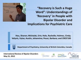 “Recovery is Such a Huge
                                  Word”: Understandings of
                                  ‘Recovery’ in People with
                                       Bipolar Disorder and
                            Implications for Psychiatric Care


             Hou, Sharon; Michalak, Erin; Hole, Rachelle; Holmes, Cindy;
         Velyvis, Vytas; Austin, Jehannine; Pesut, Barbara; and CREST.BD


                Department of Psychiatry, University of British Columbia, Canada


International Review of Bipolar Disorders
May 21, 2012
 