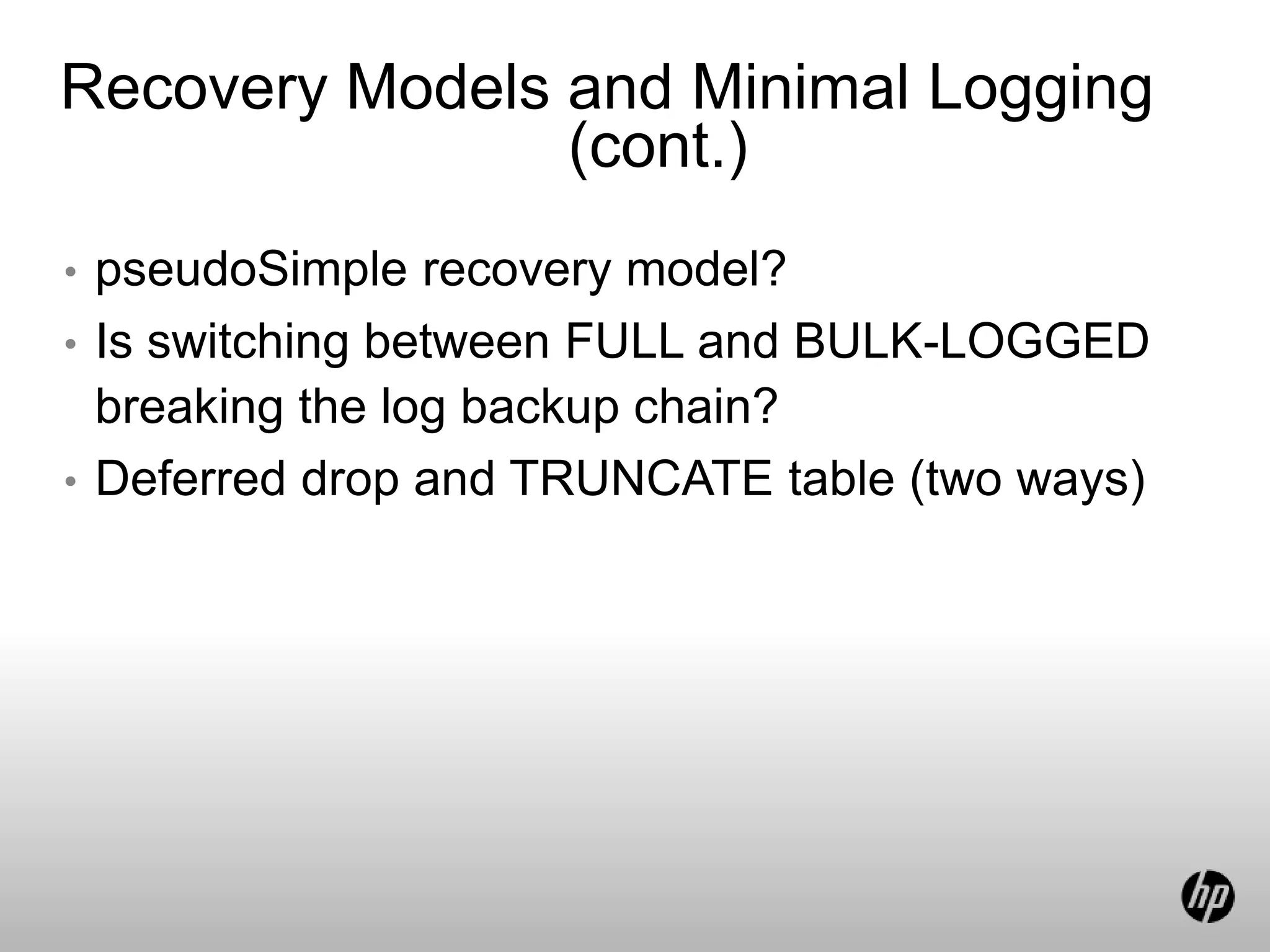 Recovery Models and Minimal Logging
(cont.)
• pseudoSimple recovery model?
• Is switching between FULL and BULK-LOGGED
breaking the log backup chain?
• Deferred drop and TRUNCATE table (two ways)
 