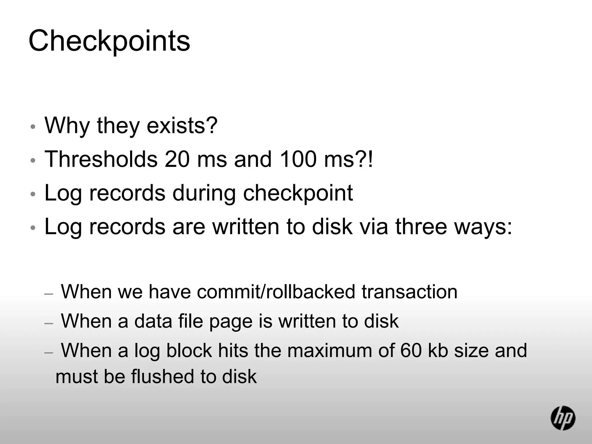 Checkpoints
• Why they exists?
• Thresholds 20 ms and 100 ms?!
• Log records during checkpoint
• Log records are written to disk via three ways:
– When we have commit/rollbacked transaction
– When a data file page is written to disk
– When a log block hits the maximum of 60 kb size and
must be flushed to disk
 