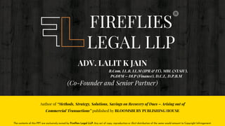 Author of “Methods, Strategy, Solutions, Savings on Recovery of Dues – Arising out of
Commercial Transactions” published by BLOOMSBURY PUBLISHING HOUSE
FIREFLIES
LEGAL LLP
ADV. LALIT K JAIN
B.Com, LL.B, LL.M (IPR & IT), MBL (NLSIU),
PGDFM – DLP (Finance), D.C.L, D.P.B.M
(Co-Founder and Senior Partner)
The contents of this PPT are exclusively owned by Fireflies Legal LLP. Any act of copy, reproduction or illicit distribution of the same would amount to Copyright Infringement.
 