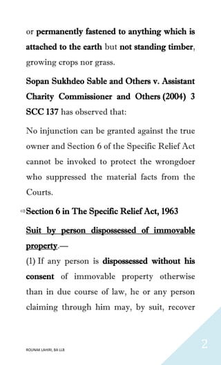 ROUNAK LAHIRI, BA LLB
2
or permanently fastened to anything which is
attached to the earth but not standing timber,
growing crops nor grass.
Sopan Sukhdeo Sable and Others v. Assistant
Charity Commissioner and Others (2004) 3
SCC 137 has observed that:
No injunction can be granted against the true
owner and Section 6 of the Specific Relief Act
cannot be invoked to protect the wrongdoer
who suppressed the material facts from the
Courts.
Section 6 in The Specific Relief Act, 1963
Suit by person dispossessed of immovable
property.—
(1) If any person is dispossessed without his
consent of immovable property otherwise
than in due course of law, he or any person
claiming through him may, by suit, recover
 