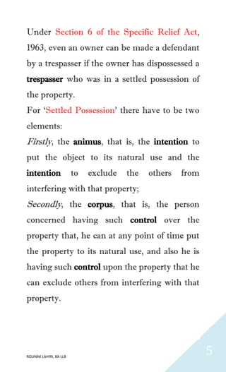 ROUNAK LAHIRI, BA LLB
5
Under Section 6 of the Specific Relief Act,
1963, even an owner can be made a defendant
by a trespasser if the owner has dispossessed a
trespasser who was in a settled possession of
the property.
For ‘Settled Possession’ there have to be two
elements:
Firstly, the animus, that is, the intention to
put the object to its natural use and the
intention to exclude the others from
interfering with that property;
Secondly, the corpus, that is, the person
concerned having such control over the
property that, he can at any point of time put
the property to its natural use, and also he is
having such control upon the property that he
can exclude others from interfering with that
property.
 