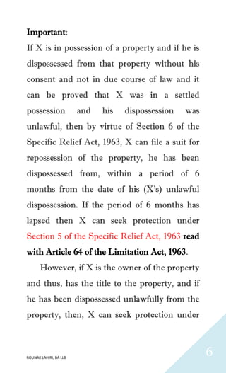 ROUNAK LAHIRI, BA LLB
6
Important:
If X is in possession of a property and if he is
dispossessed from that property without his
consent and not in due course of law and it
can be proved that X was in a settled
possession and his dispossession was
unlawful, then by virtue of Section 6 of the
Specific Relief Act, 1963, X can file a suit for
repossession of the property, he has been
dispossessed from, within a period of 6
months from the date of his (X’s) unlawful
dispossession. If the period of 6 months has
lapsed then X can seek protection under
Section 5 of the Specific Relief Act, 1963 read
with Article 64 of the Limitation Act, 1963.
However, if X is the owner of the property
and thus, has the title to the property, and if
he has been dispossessed unlawfully from the
property, then, X can seek protection under
 