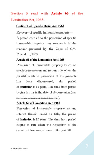 ROUNAK LAHIRI, BA LLB
7
Section 5 read with Article 65 of the
Limitation Act, 1963.
Section 5 of Specific Relief Act, 1963
Recovery of specific immovable property.—
A person entitled to the possession of specific
immovable property may recover it in the
manner provided by the Code of Civil
Procedure, 1908.
Article 64 of the Limitation Act 1963
Possession of immovable property based on
previous possession and not on title, when the
plaintiff while in possession of the property
has been dispossessed, the period
of limitation is 12 years. The time from period
begins to run is the date of dispossession.(Madras
High Court- G.K.Parthasarathy vs K.Gopal on 28 January, 2016).
Article 65 of Limitation Act, 1963
Possession of immovable property or any
interest therein based on title, the period
of limitation is 12 years. The time from period
begins to run when the possession of the
defendant becomes adverse to the plaintiff.
 