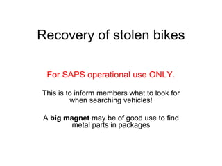 Recovery of stolen bikes

  For SAPS operational use ONLY.

This is to inform members what to look for
         when searching vehicles!

 A big magnet may be of good use to find
         metal parts in packages
 