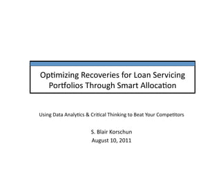 Op#mizing	
  Recoveries	
  for	
  Loan	
  Servicing	
  
  Por6olios	
  Through	
  Smart	
  Alloca#on	
  


Using	
  Data	
  Analy#cs	
  &	
  Cri#cal	
  Thinking	
  to	
  Beat	
  Your	
  Compe#tors	
  


                                 S.	
  Blair	
  Korschun	
  
                                 August	
  10,	
  2011	
  
 