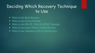 Deciding Which Recovery Technique
to Use
 When to Use Media Recovery
 When to Use Oracle Flashback
 When to Use CREATE TABLE AS SELECT Recovery
 When to Use Import/Export Utilities Recovery
 When to Use Tablespace Point-in-Time Recovery
 