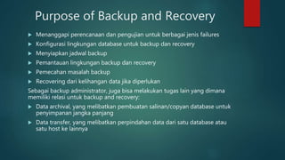 Purpose of Backup and Recovery
 Menanggapi perencanaan dan pengujian untuk berbagai jenis failures
 Konfigurasi lingkungan database untuk backup dan recovery
 Menyiapkan jadwal backup
 Pemantauan lingkungan backup dan recovery
 Pemecahan masalah backup
 Recovering dari kelihangan data jika diperlukan
Sebagai backup administrator, juga bisa melakukan tugas lain yang dimana
memiliki relasi untuk backup and recovery:
 Data archival, yang melibatkan pembuatan salinan/copyan database untuk
penyimpanan jangka panjang
 Data transfer, yang melibatkan perpindahan data dari satu database atau
satu host ke lainnya
 