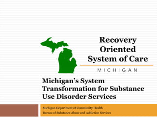Recovery
                                  Oriented
                               System of Care
                                      M I C H I G A N

Michigan’s System
Transformation for Substance
Use Disorder Services
Michigan Department of Community Health
Bureau of Substance Abuse and Addiction Services
 