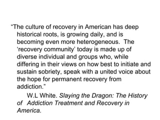 “The culture of recovery in American has deep
  historical roots, is growing daily, and is
  becoming even more heterogeneous. The
  „recovery community‟ today is made up of
  diverse individual and groups who, while
  differing in their views on how best to initiate and
  sustain sobriety, speak with a united voice about
  the hope for permanent recovery from
  addiction.”
      W.L White. Slaying the Dragon: The History
  of Addiction Treatment and Recovery in
  America.
 