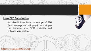 Learn SEO Optimization
You should have basic knowledge of SEO
(both on-page and off page), so that you
can improve your SERP visibility and
enhance your ranking.
http://www.conceptinfoway.net/
 