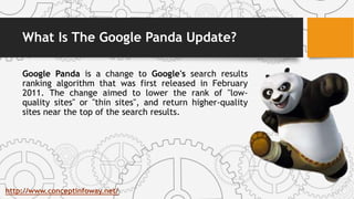 What Is The Google Panda Update?
Google Panda is a change to Google's search results
ranking algorithm that was first released in February
2011. The change aimed to lower the rank of "low-
quality sites" or "thin sites", and return higher-quality
sites near the top of the search results.
http://www.conceptinfoway.net/
 
