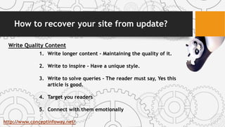 How to recover your site from update?
Write Quality Content
1. Write longer content - Maintaining the quality of it.
2. Write to inspire - Have a unique style.
3. Write to solve queries - The reader must say, Yes this
article is good.
4. Target you readers
5. Connect with them emotionally
http://www.conceptinfoway.net/
 