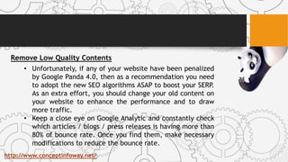 Remove Low Quality Contents
• Unfortunately, if any of your website have been penalized
by Google Panda 4.0, then as a recommendation you need
to adopt the new SEO algorithms ASAP to boost your SERP.
As an extra effort, you should change your old content on
your website to enhance the performance and to draw
more traffic.
• Keep a close eye on Google Analytic and constantly check
which articles / blogs / press releases is having more than
80% of bounce rate. Once you find them, make necessary
modifications to reduce the bounce rate.
http://www.conceptinfoway.net/
 
