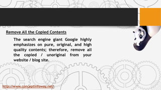 Remove All the Copied Contents
The search engine giant Google highly
emphasizes on pure, original, and high
quality contents; therefore, remove all
the copied / unoriginal from your
website / blog site.
http://www.conceptinfoway.net/
 
