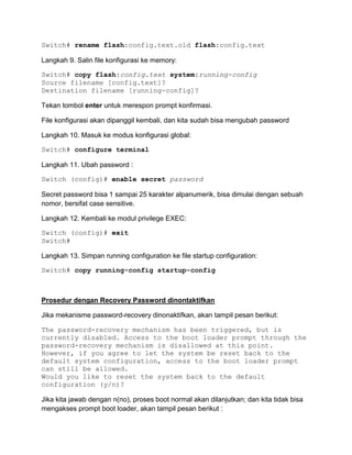 Switch# rename flash:config.text.old flash:config.text

Langkah 9. Salin file konfigurasi ke memory:

Switch# copy flash:config.text system:running-config
Source filename [config.text]?
Destination filename [running-config]?

Tekan tombol enter untuk merespon prompt konfirmasi.

File konfigurasi akan dipanggil kembali, dan kita sudah bisa mengubah password

Langkah 10. Masuk ke modus konfigurasi global:

Switch# configure terminal

Langkah 11. Ubah password :

Switch (config)# enable secret password

Secret password bisa 1 sampai 25 karakter alpanumerik, bisa dimulai dengan sebuah
nomor, bersifat case sensitive.

Langkah 12. Kembali ke modul privilege EXEC:

Switch (config)# exit
Switch#

Langkah 13. Simpan running configuration ke file startup configuration:

Switch# copy running-config startup-config



Prosedur dengan Recovery Password dinontaktifkan

Jika mekanisme password-recovery dinonaktifkan, akan tampil pesan berikut:

The password-recovery mechanism has been triggered, but is
currently disabled. Access to the boot loader prompt through the
password-recovery mechanism is disallowed at this point.
However, if you agree to let the system be reset back to the
default system configuration, access to the boot loader prompt
can still be allowed.
Would you like to reset the system back to the default
configuration (y/n)?

Jika kita jawab dengan n(no), proses boot normal akan dilanjutkan; dan kita tidak bisa
mengakses prompt boot loader, akan tampil pesan berikut :
 