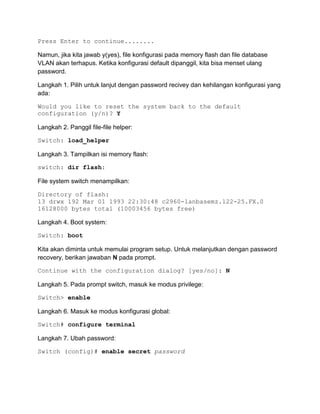 Press Enter to continue........

Namun, jika kita jawab y(yes), file konfigurasi pada memory flash dan file database
VLAN akan terhapus. Ketika konfigurasi default dipanggil, kita bisa menset ulang
password.

Langkah 1. Pilih untuk lanjut dengan password recivey dan kehilangan konfigurasi yang
ada:

Would you like to reset the system back to the default
configuration (y/n)? Y

Langkah 2. Panggil file-file helper:

Switch: load_helper

Langkah 3. Tampilkan isi memory flash:

switch: dir flash:

File system switch menampilkan:

Directory of flash:
13 drwx 192 Mar 01 1993 22:30:48 c2960-lanbasemz.122-25.FX.0
16128000 bytes total (10003456 bytes free)

Langkah 4. Boot system:

Switch: boot

Kita akan diminta untuk memulai program setup. Untuk melanjutkan dengan password
recovery, berikan jawaban N pada prompt.

Continue with the configuration dialog? [yes/no]: N

Langkah 5. Pada prompt switch, masuk ke modus privilege:

Switch> enable

Langkah 6. Masuk ke modus konfigurasi global:

Switch# configure terminal

Langkah 7. Ubah password:

Switch (config)# enable secret password
 