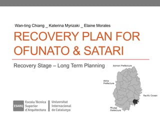 Wan-ting Chiang _ Katerina Myrizaki _ Elaine Morales


RECOVERY PLAN FOR
OFUNATO & SATARI
Recovery Stage – Long Term Planning
 
