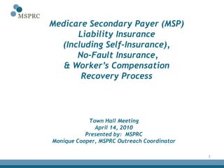 Medicare Secondary Payer (MSP)
      Liability Insurance
  (Including Self-Insurance),
      No-Fault Insurance,
   & Worker’s Compensation
       Recovery Process




            Town Hall Meeting
              April 14, 2010
           Presented by: MSPRC
Monique Cooper, MSPRC Outreach Coordinator

                                             1
 