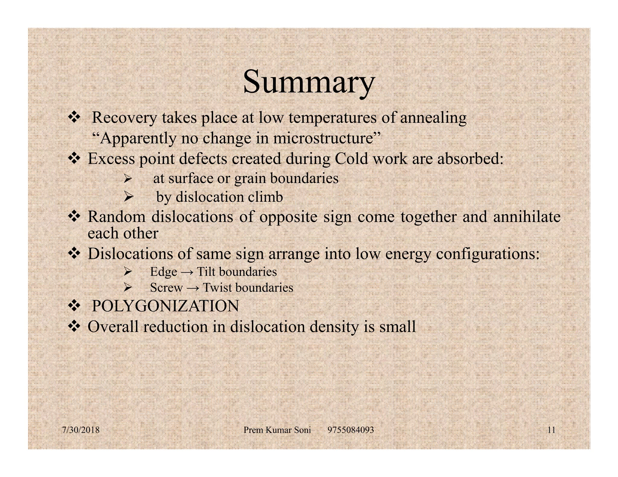 Summary
 Recovery takes place at low temperatures of annealing
“Apparently no change in microstructure”
 Excess point defects created during Cold work are absorbed:
 at surface or grain boundaries
 by dislocation climb
 Random dislocations of opposite sign come together and annihilate
each othereach other
 Dislocations of same sign arrange into low energy configurations:
 Edge → Tilt boundaries
 Screw → Twist boundaries
 POLYGONIZATION
 Overall reduction in dislocation density is small
7/30/2018 Prem Kumar Soni 9755084093 11
 
