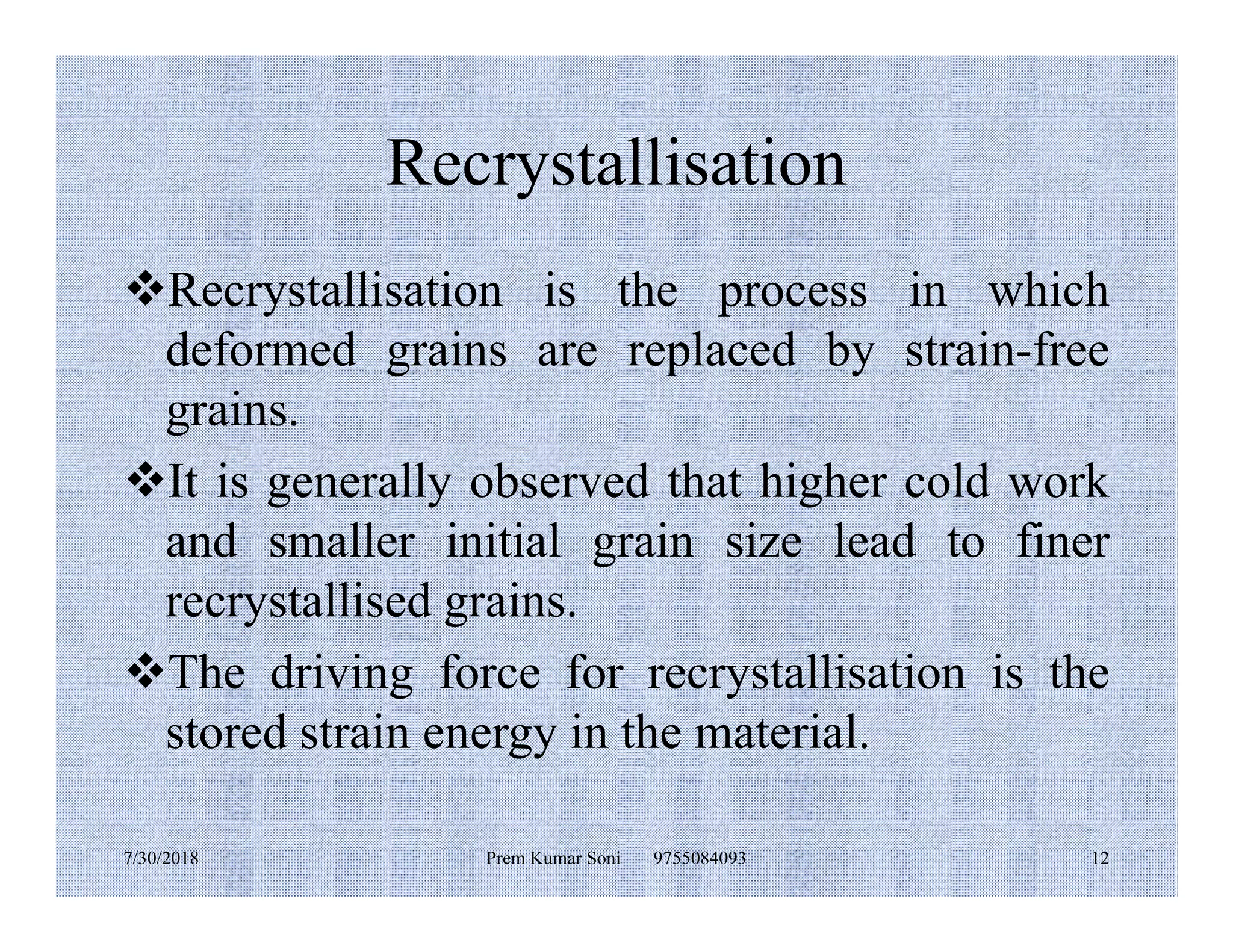 Recrystallisation
Recrystallisation is the process in which
deformed grains are replaced by strain-free
grains.
It is generally observed that higher cold workIt is generally observed that higher cold work
and smaller initial grain size lead to finer
recrystallised grains.
The driving force for recrystallisation is the
stored strain energy in the material.
7/30/2018 Prem Kumar Soni 9755084093 12
 