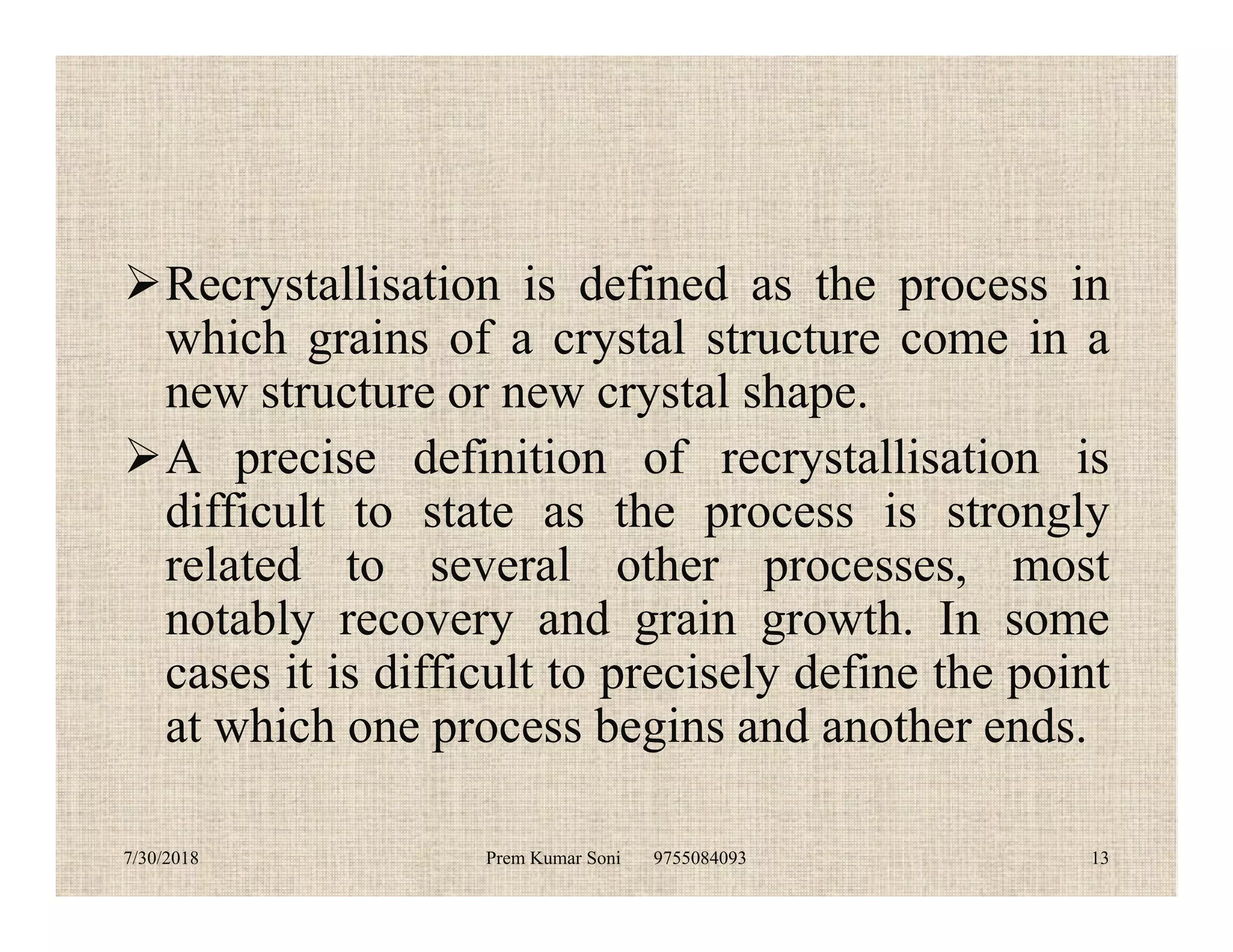 Recrystallisation is defined as the process in
which grains of a crystal structure come in a
new structure or new crystal shape.
A precise definition of recrystallisation isA precise definition of recrystallisation is
difficult to state as the process is strongly
related to several other processes, most
notably recovery and grain growth. In some
cases it is difficult to precisely define the point
at which one process begins and another ends.
7/30/2018 Prem Kumar Soni 9755084093 13
 
